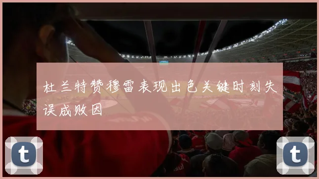 杜兰特赞穆雷表现出色关键时刻失误成败因