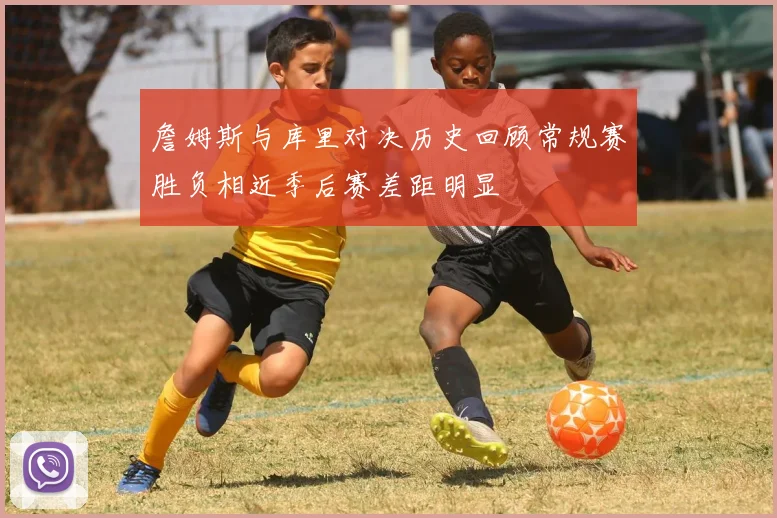 詹姆斯与库里对决历史回顾常规赛胜负相近季后赛差距明显