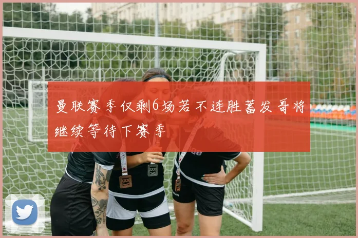 曼联赛季仅剩6场若不连胜蓄发哥将继续等待下赛季