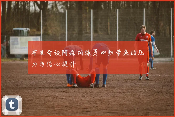布里奇谈阿森纳球员回归带来的压力与信心提升