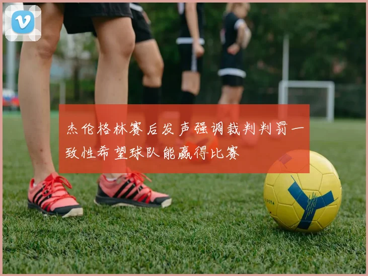 杰伦格林赛后发声强调裁判判罚一致性希望球队能赢得比赛