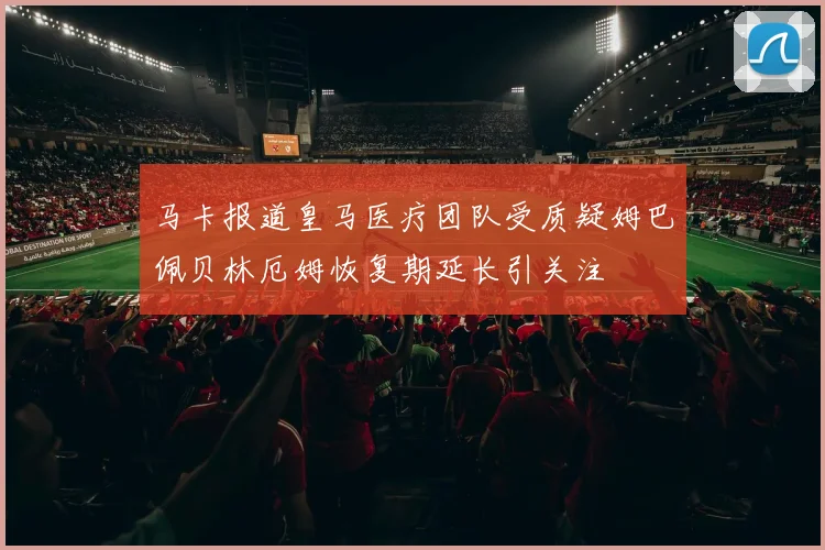 马卡报道皇马医疗团队受质疑姆巴佩贝林厄姆恢复期延长引关注