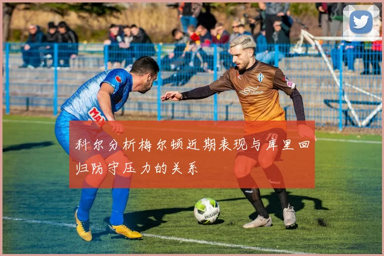 科尔分析梅尔顿近期表现与库里回归防守压力的关系