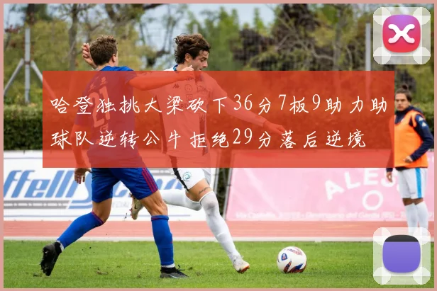哈登独挑大梁砍下36分7板9助力助球队逆转公牛拒绝29分落后逆境