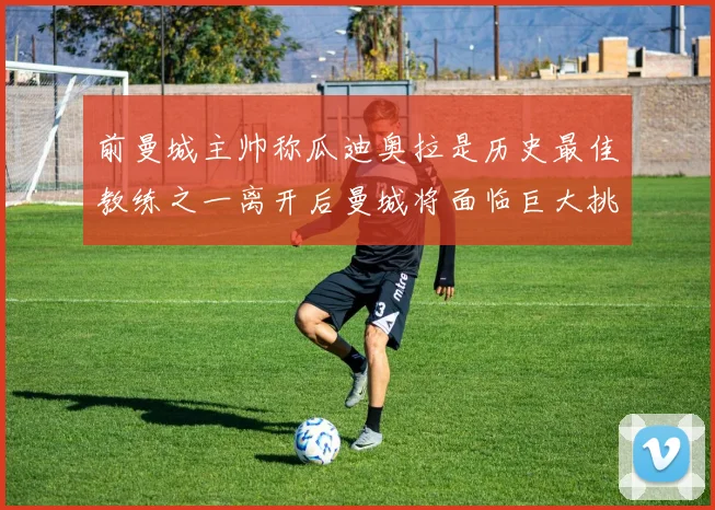 前曼城主帅称瓜迪奥拉是历史最佳教练之一离开后曼城将面临巨大挑战