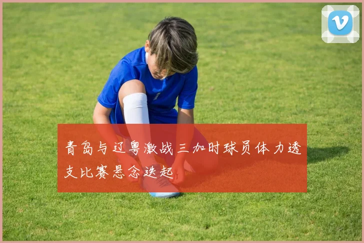 青岛与辽粤激战三加时球员体力透支比赛悬念迭起